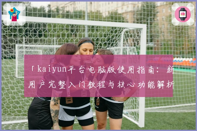 「kaiyun平台电脑版使用指南：新用户完整入门教程与核心功能解析」