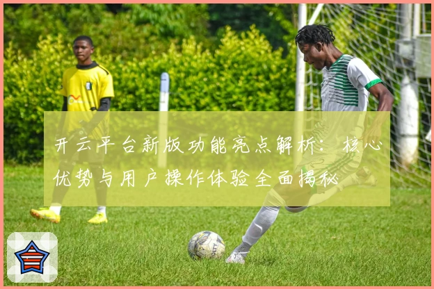 开云平台新版功能亮点解析：核心优势与用户操作体验全面揭秘